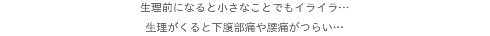 生理前になると小さなことでもイライラ…
生理がくると下腹部痛や腰痛がつらい…