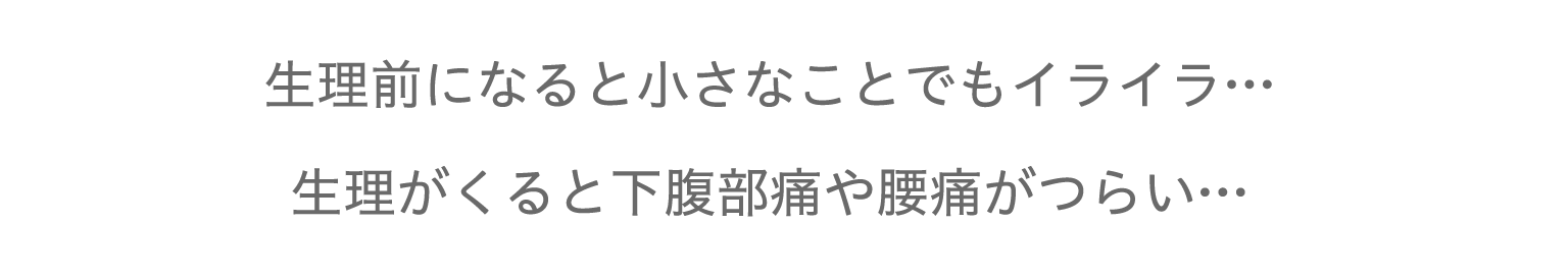 生理前になると小さなことでもイライラ…
生理がくると下腹部痛や腰痛がつらい…