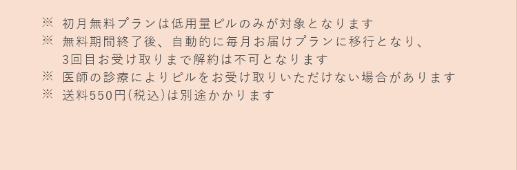※初月無料プランは低用量ピルのみが対象となります　※無料期間終了後、自動的に毎月お届けプランに移行となり、3回目お受け取りまで解約は不可となります　※医師の診療によりピルをお受け取りいただけない場合があります　※送料550円(税込)は別途かかります