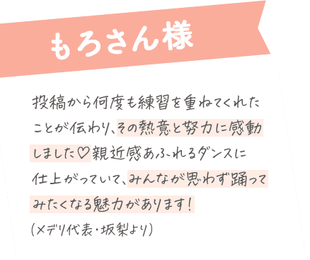 もろさん様：投稿から何度も練習を重ねてくれた ことが伝わり、その熱意と努力に感動 しました♡親近感あふれるダンスに 仕上がっていて、みんな思わず踊ってみたくなる魅力があります！