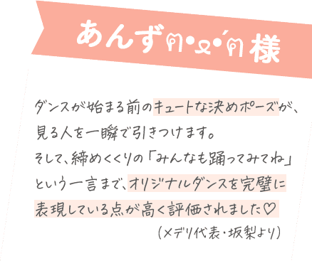 あんず様：ダンスが始まる前のキュートな決めポーズが、 見る人を一瞬で引きつけます。 そして、締めくくりの「みんなも踊ってみてね」 という一言まで、オリジナルダンスを完璧に表現している点が高く評価されました！