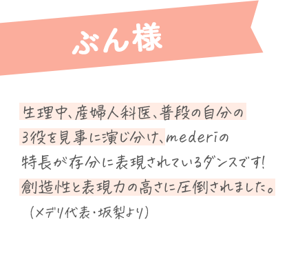 ぶん様：生理中、産婦人科医、普段の自分の3役を見事に演じ分け、mederiの特長が存分に表現されているダンスです！創造性と表現力の高さに圧倒されました。