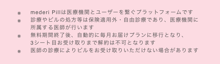 ※mederi Pillは医療機関とユーザーを繋ぐプラットフォームです　※診療やピルの処方等は保険適用外・自由診療であり、医療機関に所属する医師が行います　※無料期間終了後、自動的に毎月お届けプランに移行となり、3シート目お受け取りまで解約は不可となります　※医師の診療によりピルをお受け取りいただけない場合があります　※1 mederiPill診療満足度アンケート概要(2024年1月1日〜2024年5月30日/会員様2,193名)　※2 2023年5月に低用量ピルを処方された方の2回目のリピート率　※3 プラットフォーム利用者数