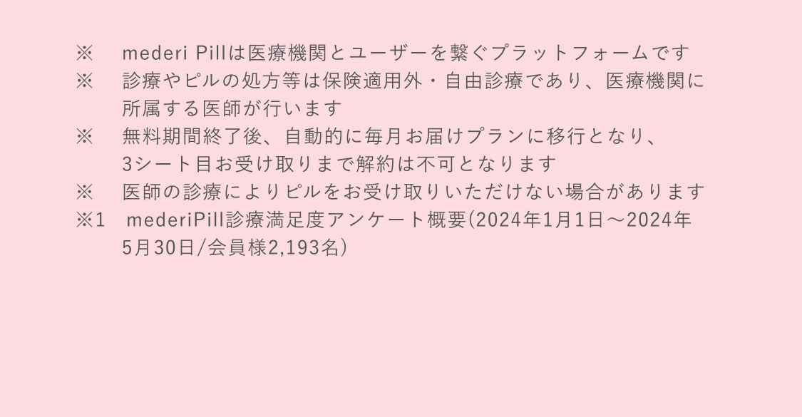 ※mederi Pillは医療機関とユーザーを繋ぐプラットフォームです　※診療やピルの処方等は保険適用外・自由診療であり、医療機関に所属する医師が行います　※無料期間終了後、自動的に毎月お届けプランに移行となり、3シート目お受け取りまで解約は不可となります　※医師の診療によりピルをお受け取りいただけない場合があります　※1 mederiPill診療満足度アンケート概要(2024年1月1日〜2024年5月30日/会員様2,193名)　※2 2023年5月に低用量ピルを処方された方の2回目のリピート率　※3 プラットフォーム利用者数