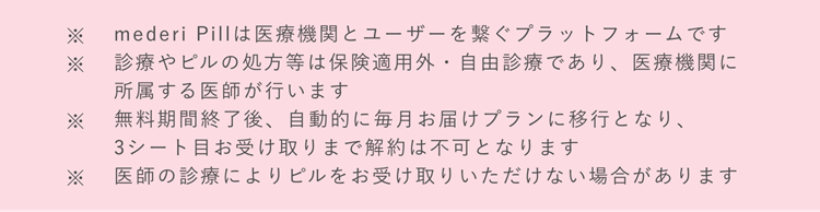 ※mederi Pillは医療機関とユーザーを繋ぐプラットフォームです　※診療やピルの処方等は保険適用外・自由診療であり、医療機関に所属する医師が行います　※無料期間終了後、自動的に毎月お届けプランに移行となり、3シート目お受け取りまで解約は不可となります　※医師の診療によりピルをお受け取りいただけない場合があります　※毎月定期便プランの1シートあたりの価格になります