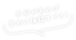 不安があれば早めに相談すべき！