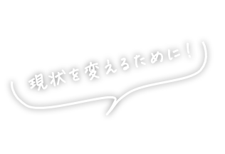 現状を変えるために！